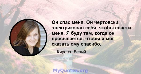 Он спас меня. Он чертовски электриковал себя, чтобы спасти меня. Я буду там, когда он просыпается, чтобы я мог сказать ему спасибо.