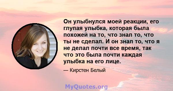 Он улыбнулся моей реакции, его глупая улыбка, которая была похожей на то, что знал то, что ты не сделал. И он знал то, что я не делал почти все время, так что это была почти каждая улыбка на его лице.