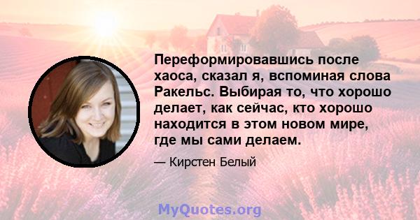 Переформировавшись после хаоса, сказал я, вспоминая слова Ракельс. Выбирая то, что хорошо делает, как сейчас, кто хорошо находится в этом новом мире, где мы сами делаем.