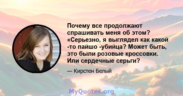 Почему все продолжают спрашивать меня об этом? «Серьезно, я выглядел как какой -то пайшо -убийца? Может быть, это были розовые кроссовки. Или сердечные серьги?