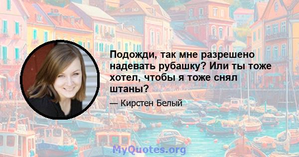 Подожди, так мне разрешено надевать рубашку? Или ты тоже хотел, чтобы я тоже снял штаны?