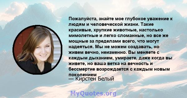 Пожалуйста, знайте мое глубокое уважение к людям и человеческой жизни. Такие красивые, хрупкие животные, настолько мимолетные и легко сломанные, но все же мощные за пределами всего, что могут надеяться. Мы не можем