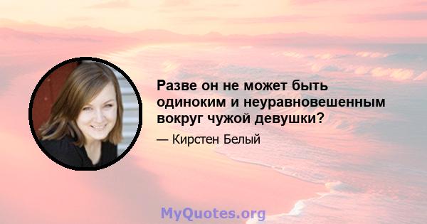 Разве он не может быть одиноким и неуравновешенным вокруг чужой девушки?