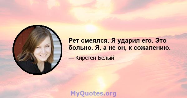 Рет смеялся. Я ударил его. Это больно. Я, а не он, к сожалению.