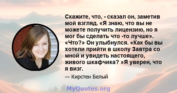 Скажите, что, - сказал он, заметив мой взгляд. «Я знаю, что вы не можете получить лицензию, но я мог бы сделать что -то лучше». «Что?» Он улыбнулся. «Как бы вы хотели прийти в школу Завтра со мной и увидеть настоящего,