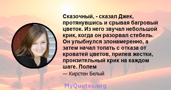 Сказочный, - сказал Джек, протянувшись и срывая багровый цветок. Из него звучал небольшой крик, когда он разорвал стебель. Он улыбнулся злонамеренно, а затем начал топать с отказа от кроватей цветов, припев жестки,