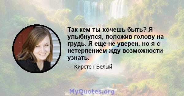 Так кем ты хочешь быть? Я улыбнулся, положив голову на грудь. Я еще не уверен, но я с нетерпением жду возможности узнать.