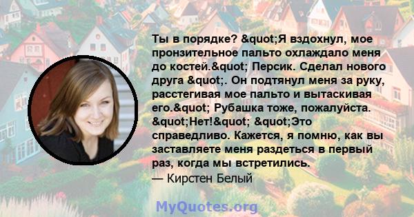 Ты в порядке? "Я вздохнул, мое пронзительное пальто охлаждало меня до костей." Персик. Сделал нового друга ". Он подтянул меня за руку, расстегивая мое пальто и вытаскивая его." Рубашка тоже,