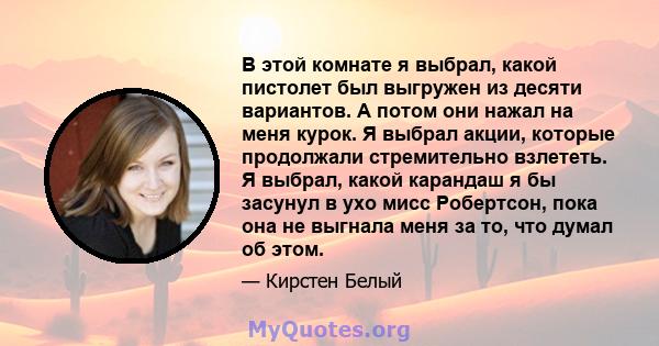 В этой комнате я выбрал, какой пистолет был выгружен из десяти вариантов. А потом они нажал на меня курок. Я выбрал акции, которые продолжали стремительно взлететь. Я выбрал, какой карандаш я бы засунул в ухо мисс