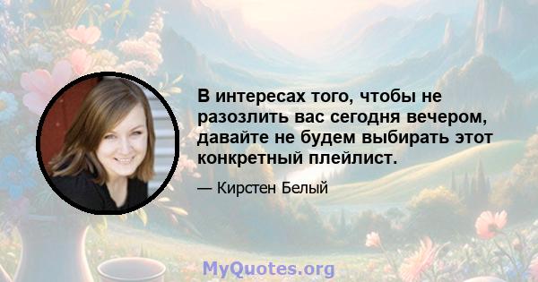 В интересах того, чтобы не разозлить вас сегодня вечером, давайте не будем выбирать этот конкретный плейлист.