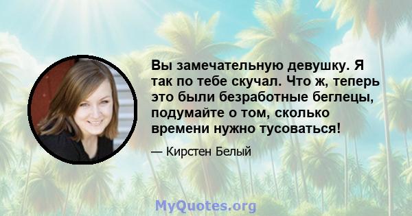 Вы замечательную девушку. Я так по тебе скучал. Что ж, теперь это были безработные беглецы, подумайте о том, сколько времени нужно тусоваться!