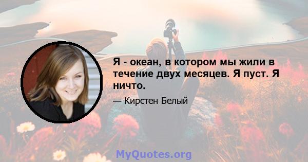 Я - океан, в котором мы жили в течение двух месяцев. Я пуст. Я ничто.