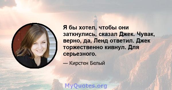 Я бы хотел, чтобы они заткнулись, сказал Джек. Чувак, верно, да, Ленд ответил. Джек торжественно кивнул. Для серьезного.