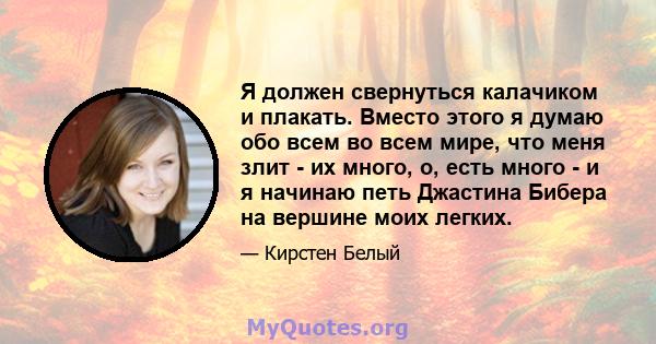 Я должен свернуться калачиком и плакать. Вместо этого я думаю обо всем во всем мире, что меня злит - их много, о, есть много - и я начинаю петь Джастина Бибера на вершине моих легких.