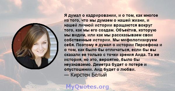 Я думал о кадрировании, и о том, как многое из того, что мы думаем о нашей жизни, и нашей личной истории вращаются вокруг того, как мы его создам. Объектив, которую мы видим, или как мы рассказываем свои собственные