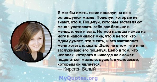 Я мог бы иметь такие поцелуи на всю оставшуюся жизнь. Поцелуи, которые не знают, кто я. Поцелуи, которые заставляют меня чувствовать себя все больше и меньше, чем я есть. Но мои пальцы нажав на ногу и напоминают мне,