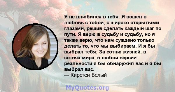 Я не влюбился в тебя. Я вошел в любовь с тобой, с широко открытыми глазами, решив сделать каждый шаг по пути. Я верю в судьбу и судьбу, но я также верю, что нам суждено только делать то, что мы выбираем. И я бы выбрал