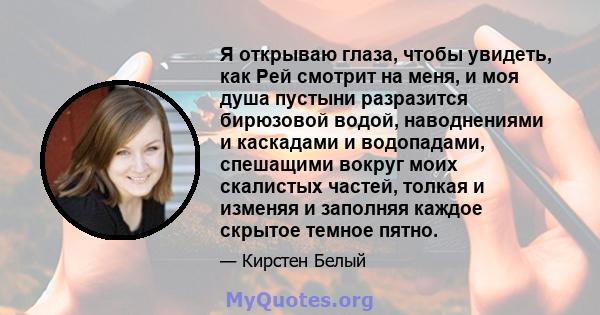 Я открываю глаза, чтобы увидеть, как Рей смотрит на меня, и моя душа пустыни разразится бирюзовой водой, наводнениями и каскадами и водопадами, спешащими вокруг моих скалистых частей, толкая и изменяя и заполняя каждое