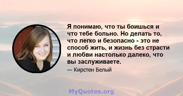 Я понимаю, что ты боишься и что тебе больно. Но делать то, что легко и безопасно - это не способ жить, и жизнь без страсти и любви настолько далеко, что вы заслуживаете.