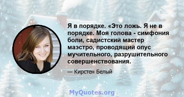 Я в порядке. «Это ложь. Я не в порядке. Моя голова - симфония боли, садистский мастер маэстро, проводящий опус мучительного, разрушительного совершенствования.