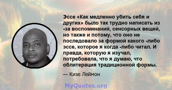 Эссе «Как медленно убить себя и других» было так трудно написать из -за воспоминаний, сенсорных вещей, но также и потому, что оно не последовало за формой какого -либо эссе, которое я когда -либо читал. И правда,