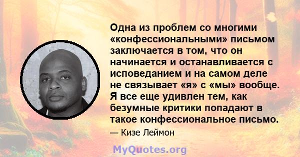 Одна из проблем со многими «конфессиональными» письмом заключается в том, что он начинается и останавливается с исповеданием и на самом деле не связывает «я» с «мы» вообще. Я все еще удивлен тем, как безумные критики