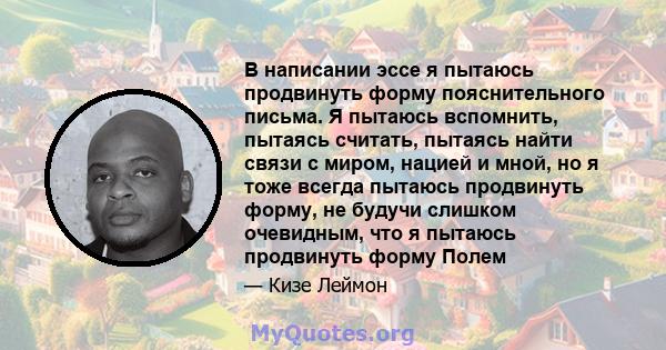 В написании эссе я пытаюсь продвинуть форму пояснительного письма. Я пытаюсь вспомнить, пытаясь считать, пытаясь найти связи с миром, нацией и мной, но я тоже всегда пытаюсь продвинуть форму, не будучи слишком