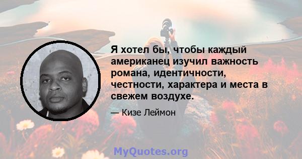 Я хотел бы, чтобы каждый американец изучил важность романа, идентичности, честности, характера и места в свежем воздухе.