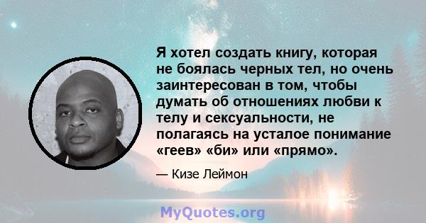 Я хотел создать книгу, которая не боялась черных тел, но очень заинтересован в том, чтобы думать об отношениях любви к телу и сексуальности, не полагаясь на усталое понимание «геев» «би» или «прямо».