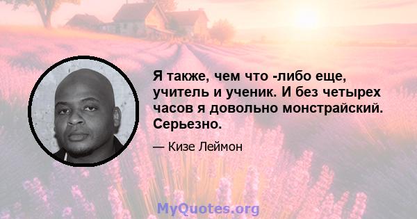 Я также, чем что -либо еще, учитель и ученик. И без четырех часов я довольно монстрайский. Серьезно.