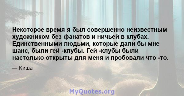 Некоторое время я был совершенно неизвестным художником без фанатов и ничьей в клубах. Единственными людьми, которые дали бы мне шанс, были гей -клубы. Гей -клубы были настолько открыты для меня и пробовали что -то.