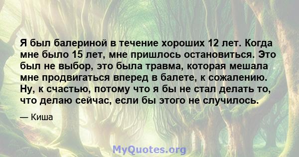 Я был балериной в течение хороших 12 лет. Когда мне было 15 лет, мне пришлось остановиться. Это был не выбор, это была травма, которая мешала мне продвигаться вперед в балете, к сожалению. Ну, к счастью, потому что я бы 