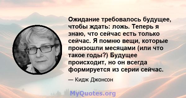 Ожидание требовалось будущее, чтобы ждать: ложь. Теперь я знаю, что сейчас есть только сейчас. Я помню вещи, которые произошли месяцами (или что такое годы?) Будущее происходит, но он всегда формируется из серии сейчас.