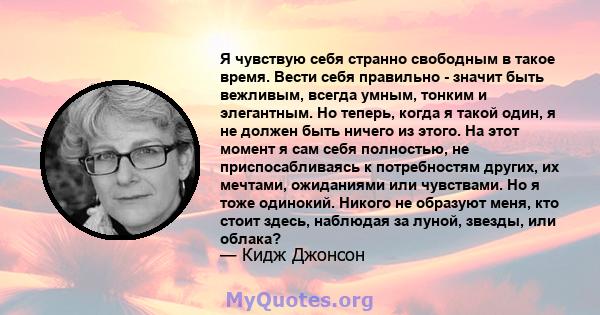 Я чувствую себя странно свободным в такое время. Вести себя правильно - значит быть вежливым, всегда умным, тонким и элегантным. Но теперь, когда я такой один, я не должен быть ничего из этого. На этот момент я сам себя 