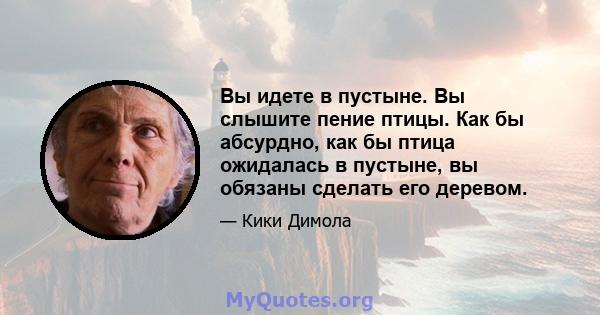 Вы идете в пустыне. Вы слышите пение птицы. Как бы абсурдно, как бы птица ожидалась в пустыне, вы обязаны сделать его деревом.