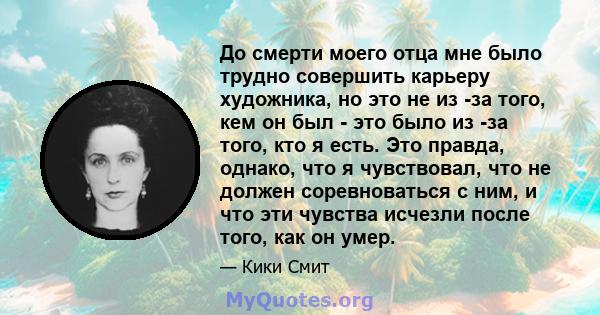 До смерти моего отца мне было трудно совершить карьеру художника, но это не из -за того, кем он был - это было из -за того, кто я есть. Это правда, однако, что я чувствовал, что не должен соревноваться с ним, и что эти