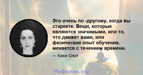 Это очень по -другому, когда вы стареете. Вещи, которые являются значимыми, или то, что движет вами, или физический опыт обучения, меняется с течением времени.