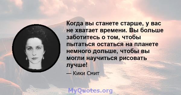 Когда вы станете старше, у вас не хватает времени. Вы больше заботитесь о том, чтобы пытаться остаться на планете немного дольше, чтобы вы могли научиться рисовать лучше!