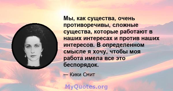 Мы, как существа, очень противоречивы, сложные существа, которые работают в наших интересах и против наших интересов. В определенном смысле я хочу, чтобы моя работа имела все это беспорядок.