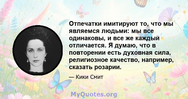 Отпечатки имитируют то, что мы являемся людьми: мы все одинаковы, и все же каждый отличается. Я думаю, что в повторении есть духовная сила, религиозное качество, например, сказать розарии.