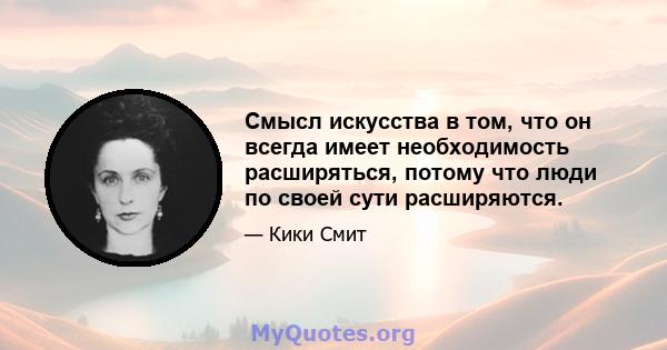 Смысл искусства в том, что он всегда имеет необходимость расширяться, потому что люди по своей сути расширяются.