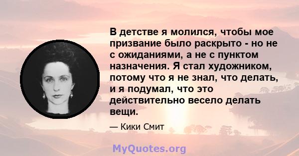 В детстве я молился, чтобы мое призвание было раскрыто - но не с ожиданиями, а не с пунктом назначения. Я стал художником, потому что я не знал, что делать, и я подумал, что это действительно весело делать вещи.