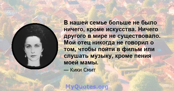 В нашей семье больше не было ничего, кроме искусства. Ничего другого в мире не существовало. Мой отец никогда не говорил о том, чтобы пойти в фильм или слушать музыку, кроме пения моей мамы.