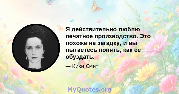 Я действительно люблю печатное производство. Это похоже на загадку, и вы пытаетесь понять, как ее обуздать.