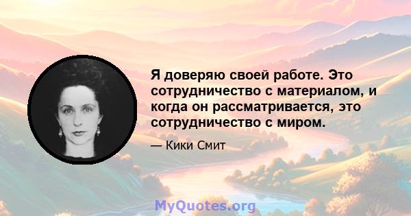 Я доверяю своей работе. Это сотрудничество с материалом, и когда он рассматривается, это сотрудничество с миром.