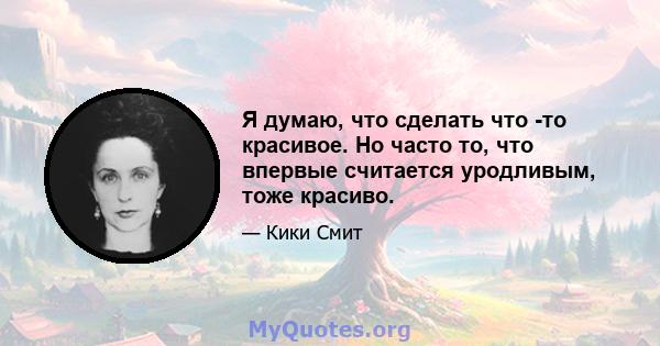 Я думаю, что сделать что -то красивое. Но часто то, что впервые считается уродливым, тоже красиво.