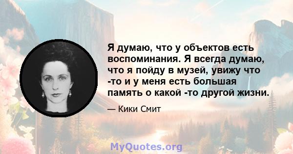 Я думаю, что у объектов есть воспоминания. Я всегда думаю, что я пойду в музей, увижу что -то и у меня есть большая память о какой -то другой жизни.