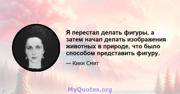 Я перестал делать фигуры, а затем начал делать изображения животных в природе, что было способом представить фигуру.