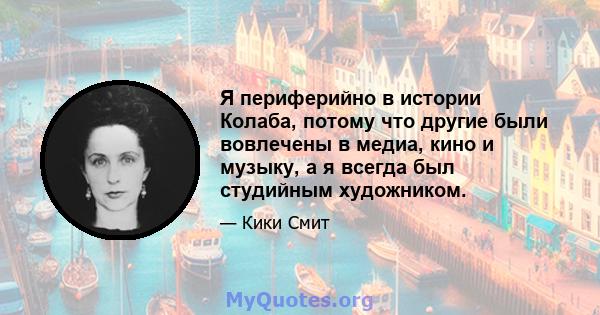 Я периферийно в истории Колаба, потому что другие были вовлечены в медиа, кино и музыку, а я всегда был студийным художником.