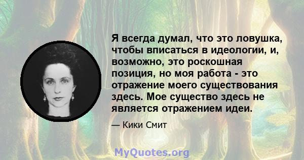 Я всегда думал, что это ловушка, чтобы вписаться в идеологии, и, возможно, это роскошная позиция, но моя работа - это отражение моего существования здесь. Мое существо здесь не является отражением идеи.